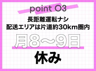 片道約30km圏内の短距離配送で長距離なし！月8〜9日休みでプライベートも大切にできます。